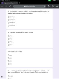 10:31 PM Sat Feb 26
• 0 3% C
E Engineering Mathematics X
+
a docs.google.com
...
14. The volume of a spherical wedge is 12 cm^3 and the subtended angle is 1.8
radians. Determine the diameter of the sphere.
2.154 cm
3.117 cm
4.308 cm
3.121 cm
15. In problem 14, compute the area of the lune.
14.2
15.8
12.4
16.7
16.Find e if cos e = sin 20
45
60
30
90
17. A swimming pool is shaped from two intersecting circles 9 m in radius with
their centers 9 m apart. What is the area common to the two circles in m^2?
128.3
ООО О
O O O O
