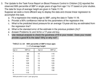 3. The Update to the Task Force Report on Blood Pressure Control in Children [12] reported the
observed 90th percentile of SBP in single years of age from age 1 to 17 based on prior studies.
The data for boys of average height are given in Table 11.18.
Suppose we seek a more efficient way to display the data and choose linear regression to
accomplish this task.
a. Fit a regression line relating age to SBP, using the data in Table 11.18.
b. Provide a 95% confidence interval for the parameters of the regression line.
c. What is the predicted blood pressure for an average 13-year-old boy as estimated from
the regression line?
d. What is the standard error of the estimate in the previous problem (3c)?
e. Answer Problems 3c and 3d for a 17-year-old boy.
f. Use residual analysis to check the goodness of fit to your model. Does your model
provide a good fit to the data? Why or why not?
TABLE 11.18 90th percentile of SBP in boys ages
1-17 of average height
Age (x)
SBP (y)
Age (x)
SBP (y)
1
99
10
115
102
11
117
3
105
12
120
4
107
13
122
108
14
125
6
110
15
127
111
16
130
8.
112
17
132
114
90th percentile for each 1-year age group.
