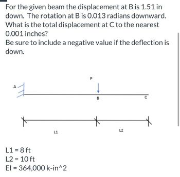 For the given beam the displacement at B is 1.51 in
down. The rotation at B is 0.013 radians downward.
What is the total displacement at C to the nearest
0.001 inches?
Be sure to include a negative value if the deflection is
down.
엊
A
X
L1
L1 = 8 ft
L2 = 10 ft
El = 364,000 k-in^2
D
↓
B
L2