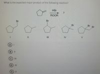 **Organic Chemistry Reaction Mechanism: Predicting the Major Product**

**Question:**
What is the expected major product of the following reaction?

**Reactants and Conditions:**
A five-membered cyclopentene ring (cyclopentane with one double bond) reacts with Hydrogen Bromide (HBr) in the presence of a peroxide initiator (ROOR).

**Possible Products:**
1. Cyclopentane with a Bromine atom (Br) attached to the carbon that was part of the double bond.
2. Cyclopentane with a Methyl group (CH₃) attached to the carbon that was part of the double bond.
3. Cyclopentane with a Bromine atom attached to the carbon adjacent to the double bond.
4. Cyclopentane with a Bromine atom attached to the other carbon adjacent to the double bond.
5. Cyclopentane with two Bromine atoms, one on each carbon previously involved in the double bond.

**Answer Choices:**
- (A) I
- (B) II
- (C) III
- (D) IV
- (E) V

**Explanation:**
The addition of HBr to an alkene (in this case cyclopentene) proceeds via a free-radical mechanism in the presence of peroxides (ROOR). This reaction often follows the anti-Markovnikov rule due to the formation of the more stable radical intermediate.

The product can be predicted based on this rule, where the Bromine attaches to the carbon that is not part of the double bond (the carbon that does not participate in forming the more stable radical). 

Based on this, the answer choice considering both electron and structural stability is likely:
- (A) I

However, to be certain of the product, a detailed understanding of both the reaction conditions and the mechanistic pathway is required. The radical initiator promotes the anti-Markovnikov addition, resulting in a product where the Bromine atom attaches to the less substituted carbon of the double bond. Hence, the structure in choice (I) should be the major product.