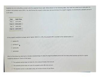 Suppose you are evaluating a project with the expected future cash inflows shown in the following table. Your boss has asked you to calculate the
project's net present value (NPV). You don't know the project's initial cost, but you do know the project's regular, or conventional, payback period is
2.50 years.
Year
Cash Flow
Year 1 $375,000
Year 2 $450,000
Year 3
$400,000
Year 4
$425,000
If the project's weighted average cost of capital (WACC) is 10 %, the project's NPV (rounded to the nearest dollar) is:
$306,479
O $278,617
O $334,340
$236,824
Which of the following statements indicate a disadvantage of using the regular payback period (not the discounted payback period) for capital
budgeting decisions? Check all that apply.
The payback period does not take the time value of money into account.
The payback period does not take the project's entire life into account.
The payback period is calculated using net income instead of cash flows.