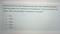 Customers arrive at a video rental desk at the rate of 9 per minute(Poisson).Each
server can handle 3.001 customers per minute(Poisson). There are 5 servers in the
system. What is the probability of 8 customers in the system?
O a. 0.02
O b. 0.764
O c. 0.059
O d. 0.025
O e. 0.047
