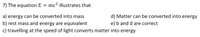 7) The equation E
mc? illustrates that
a) energy can be converted into mass
d) Matter can be converted into energy
b) rest mass and energy are equivalent
e) b and d are correct
c) travelling at the speed of light converts matter into energy
