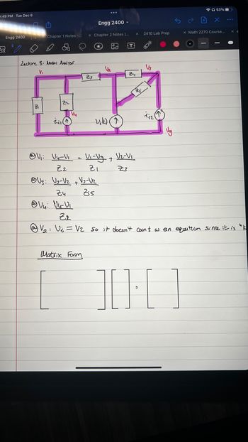 0:49 PM Tue Dec 6
Engg 2400
D
Chapter 1 Notes -...
Lectore S. Medal Analysur
V₁
Engg 2400
x Chapter 2 Notes (...
U3: U3-V₂ + V₂ -Uz
रुप
Zs
@Vy: Vu-V₁
1₂
Matrix Form
T
V₁: Vy-V₁ = V₁-Vg + V2-V₁
ナ
Z2
ZI
Z3
X
24
23
TE
22
Vu
Zill
Vilt)
2410 Lab Prep
25
O
V3
112
53%
X
x Math 2270 Course..
Z2
V₂: Vi = V₂ so it doesn't count as an equation since it is "k
10:01