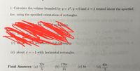 1. Calculate the volume bounded by y = x², y = 0 and x = 2 rotated about the specified
line, using the specified orientation of rectangles.
recuan es.
the
(c) a out
OWith horzontal rectangies.
bacher
(d) about x =-1 with horizontal rectangles. C 0
32T
Final Answers: (a)
1767
40T
(b)
15
(с) 8т
(d)
3.
