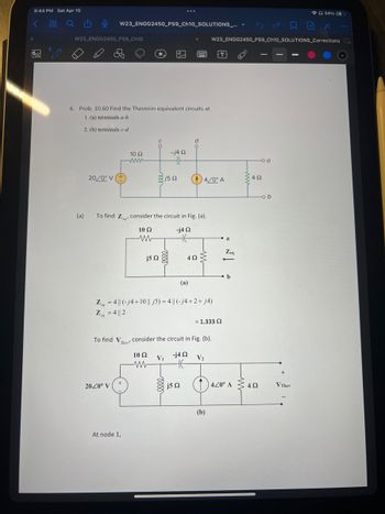 9:44 PM Sat Apr 15
< 88 Q 205
no
W23_ENGG2450_PS9_Ch10
(a)
0 W23_ENGG2450_PS9_Ch10_SOLUTIONS_... ✓ San X
W23_ENGG2450_PS9_Ch10_SOLUTIONS_Corrections I
6. Prob. 10.60 Find the Thevenin equivalent circuits at
1. (a) terminals a-b
2. (b) terminals c-d
20/0° V (+
Z = 4|| 2
eq
To find V
10 S2
www
2020° V
They'
At node 1,
To find Z, consider the circuit in Fig. (a).
10 S2
-j4 92
j5 Ω
-j4 92
HH
{j5 Ω
...
Z=4|| (-j4+10 || j5) = 4|| (-j4+2+ j4)
eq
V₁
www
j5 22
d
(a)
4/0° A
4ΩΣ
consider the circuit in Fig. (b).
10 Ω
-j4 Ω
не
= 1.333 Ω
V₂
a
(b)
Zeq
b
1440° A
-
34Ω
o a
492
-ob
+
59% 4
V They
...