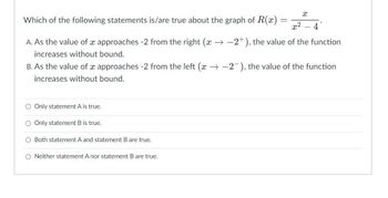 X
Which of the following statements is/are true about the graph of R(x)
=
x²
4
A. As the value of x approaches -2 from the right (x-2+), the value of the function
increases without bound.
B. As the value of x approaches -2 from the left (x-2), the value of the function
increases without bound.
Only statement A is true.
Only statement B is true.
Both statement A and statement B are true.
O Neither statement A nor statement B are true.