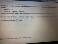 5 of 12
(2complete)
A company produces two types of solar panels per year: x thousand of type A and y thousand of type B. T
follows.
R(x.y)%3D6X+7y
C(x,y)=x2 – 4xy+ 9y2 + 18x - 57y-7
Determine how many of each type of solar panel should be produced per year to maximize profit.
The company will achieve a maximum profit by selling solar panels of type A and selling
The maximum profit is $ million.
Enter your answer in each of the answer boxes.
