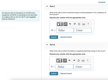 inductance of 2.50 H and a
An inductor with an
resistance of 8.00
is connected to the terminals
of a battery with an emf of 5.00 V and negligible
internal resistance.
Part C
What is the rate at which electrical energy is being dissipated in the resistance of
the inductor?
Express your answer with the appropriate units.
PR =
Submit
Part D
P₂ =
O
Submit
■
μA
Value
Request Answer
What is the rate at which the battery is supplying electrical energy to the circuit?
Express your answer with the appropriate units.
μА
Value
Units
Request Answer
?
Units
Constants
?