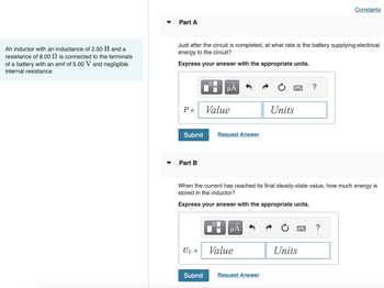 An inductor with an
resistance of 8.00
inductance of 2.50 H and a
is connected to the terminals
of a battery with an emf of 5.00 V and negligible
internal resistance.
Part A
Just after the circuit is completed, at what rate is the battery supplying electrical
energy to the circuit?
Express your answer with the appropriate units.
P =
Part B
O
Submit Request Answer
UL =
μA
Submit
Value
When the current has reached its final steady-state value, how much energy is
stored in the inductor?
Express your answer with the appropriate units.
μA
Value
Units
Request Answer
?
Units
Constants
?