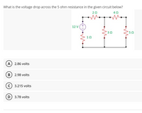 What is the voltage drop across the 5 ohm resistance in the given circuit below?
20
40
12 V
10
A 2.86 volts
B) 2.98 volts
(c) 3.215 volts
D 3.78 volts
