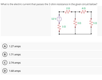 What is the electric current that passes the 3 ohm resistance in the given circuit below?
20
40
12 V(+
10
(A) 1.27 amps
B 1.71 amps
c) 2.74 amps
(D) 1.68 amps
