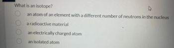 What is an isotope?
an atom of an element with a different number of neutrons in the nucleus
a radioactive material
an electrically charged atom
an isolated atom
ооо