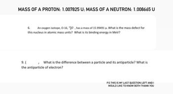 MASS OF A PROTON: 1.007825 U; MASS OF A NEUTRON: 1.008665 U
6. An oxygen isotope, 0-16, 160, has a mass of 15.99491 μ. What is the mass defect for
this nucleus in atomic mass units? What is its binding energy in MeV?
9. (
What is the difference between a particle and its antiparticle? What is
the antiparticle of electron?
1
P.S THIS IS MY LAST QUESTION LEFT AND I
WOULD LIKE TO KNOW BOTH THANK YOU