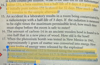 radioisotope?
is 1,000 counts per
14. Iodine-131, a beta emitter, has a half-life of 8 days. A 2-gram sample
of initially pure iodine-131 is stored for 32 days. How much iodine-
131 remains in the sample afterward?
15. An accident in a laboratory results in a room being contaminated by
a radioisotope with a half-life of 3 days. If the radiation is measured
to be eight times the maximum permissible level, how much time
must elapse before the room is safe to enter?
16. The amount of carbon-14 in an ancient wooden bowl is found to be
one-half that in a new piece of wood. How old is the bowl?
17. When the plutonium bomb was tested in New Mexico in 1945,
approximately 1 gram of matter was converted into energy. How
many joules of energy were released by the explosion?
18. A nucleus of element 112 is formed using the reaction equation
given near the end of Section 11.7. It then undergoes six successive
alpha decays. Give the identity of the isotope that results after each
step of this process
19. A nucleus of elem