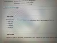 can only be taken once.
Force Completion This test can be saved and resumed later.
Your answers are saved automatically.
* Question Completion Stg#us:
QUESTION 1
The electric field at a distance of 100 cm from an isolated point particle with a charge of 4x10 C is:
O a. 36.0 N/C
O b. 3.6 N/C
C. 360 N/C
O d. 0.36 N/C
QUESTION 2
The diagram shows the electric field lines in a region of space containing two small charged spheres (Y and Z)
