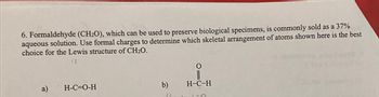 6. Formaldehyde (CH2O), which can be used to preserve biological specimens, is commonly sold as a 37%
aqueous solution. Use formal charges to determine which skeletal arrangement of atoms shown here is the best
choice for the Lewis structure of CH₂O.
12
a)
H-C=O-H
b)
11
O
H-C-H
LER