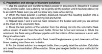 C. Preparation and storage of standard solutions
1. Use the weighed and transferred NaCl powder in procedure B. Dissolve it in about
10 mL distilled water. Use a stirring rod to gently stir the solution until it has been dissolved
to an extent. Make sure you will not incur any noise while stirring.
2. When the NaCI powder is partially dissolved, transfer the resulting solution into a
100 mL volumetric flask. Use a stirring rod and funnel.
3. Repeat steps 1 and 2 until no NaCl remains in the beaker and until you are almost
at the mark of the volumetric flask.
4. Rinse the last portion of the solution from the stirring rod into the volumetric flask
with a stream of water from the wash bottle. Rinse the funnel and remove it. Dilute the
solution in the flask using a Pasteur pipette until the bottom of the meniscus is even with
the graduation mark.
5. Put a stopper on the volumetric flask. Invert the glassware up and down around five
times, making sure there are no leaks.
6. Put the diluted solution in a reagent bottle, then properly label the solution. Calculate
and note the concentration of the solution. Show your reagent bottle to your instructor for
checking.
