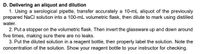 D. Delivering an aliquot and dilution
1. Using a serological pipette, transfer accurately a 10-mL aliquot of the previously
prepared NaCl solution into a 100-mL volumetric flask, then dilute to mark using distilled
water.
2. Put a stopper on the volumetric flask. Then invert the glassware up and down around
five times, making sure there are no leaks.
3. Put the diluted solution in a reagent bottle, then properly label the solution. Note the
concentration of the solution. Show your reagent bottle to your instructor for checking.
