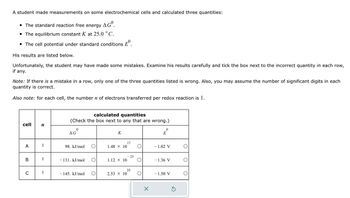 A student made measurements on some electrochemical cells and calculated three quantities:
• The standard reaction free energy AGO.
The equilibrium constant K at 25.0 °C.
• The cell potential under standard conditions º
His results are listed below.
Unfortunately, the student may have made some mistakes. Examine his results carefully and tick the box next to the incorrect quantity in each row,
if any.
Note: If there is a mistake in a row, only one of the three quantities listed is wrong. Also, you may assume the number of significant digits in each
quantity is correct.
Also note: for each cell, the number n of electrons transferred per redox reaction is 1.
cell n
A
C
1
1
1
calculated quantities
(Check the box next to any that are wrong.)
0
AG
98. kJ/mol
- 131. kJ/mol
- 145. kJ/mol O
K
1.48 × 10
1.12 × 10
2.53 × 10
17
- 23
25
X
0
E
- 1.02 V
- 1.36 V
-1.50 V
Ś
O