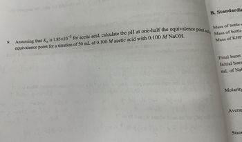 9. Assuming that K is 1.85x10 for acetic acid, calculate the pH at one-half the equivalence point and a
-5
a
equivalence point for a titration of 50 mL of 0.100 M acetic acid with 0.100 M NaOH.
6:0
xar
suodor
B. Standardiz
5
Mass of bottle +
Mass of bottle
Mass of KHP
Final buret
Initial bure
mL of Nac
Molarity
Averag
Stan