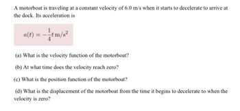 A motorboat is traveling at a constant velocity of 6.0 m/s when it starts to decelerate to arrive at
the dock. Its acceleration is
a(t) = -tm/s²
(a) What is the velocity function of the motorboat?
(b) At what time does the velocity reach zero?
(c) What is the position function of the motorboat?
(d) What is the displacement of the motorboat from the time it begins to decelerate to when the
velocity is zero?