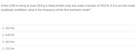 A thin 2.00-m string of mass 50.0 g is fixed at both ends and under a tension of 70.0 N. If it is set into small-
amplitude oscillation, what is the frequency of the first harmonic mode?
O 52.9 Hz
O 6.61 Hz
O 26.5 Hz
O 13.2 Hz
