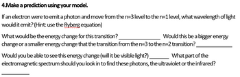 4.Make a prediction using your model.
If an electron were to emit a photon and move from the n=3 level to the n=1 level, what wavelength of light
would it emit? (Hint: use the Ryberg equation)
Would this be a bigger energy
What would be the energy change for this transition?
change or a smaller energy change that the transition from the n=3 to the n=2 transition?
Would you be able to see this energy change (will it be visible light?)
What part of the
electromagnetic spectrum should you look in to find these photons, the ultraviolet or the infrared?