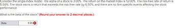 Consider the single-index model. The alpha of a stock is 3.00%. The return on the market index is 12.00%. The risk-free rate of return is
5.50%. The stock earns a return that exceeds the risk-free rate by 6.50%, and there are no firm-specific events affecting the stock
performance.
What is the beta of the stock? (Round your answer to 2 decimal places.)
Beta
0.69 X
