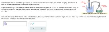 **Text Transcription:**

Sometimes in lab we collect the gas formed by a chemical reaction over water (see sketch at right). This makes it easy to isolate and measure the amount of gas produced.

Suppose the CO gas evolved by a certain chemical reaction taking place at 55.0 °C is collected over water, using an apparatus something like that in the sketch, and the final volume of gas in the collection tube is measured to be 43.5 mL.

Calculate the mass of CO that is in the collection tube. Round your answer to 2 significant digits. You can make any normal and reasonable assumption about the reaction conditions and the nature of the gases.

[Text box for answer in grams]

**Diagram Explanation:**

The illustration is a sketch of a gas-collection apparatus. It consists of a flask connected to a collection tube that contains water. The apparatus is designed to collect gas over water. Labels indicate the parts: "chemical reaction" occurs in the flask, "water" is used in the collection process, and "collected gas" accumulates above the water in the tube.