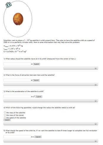 ### Satellite Orbital Mechanics Around Mars

Scientists want to place a 3 × 10³ kg satellite in orbit around Mars. They plan to have the satellite orbit at a speed of 2500 m/s in a perfectly circular orbit. Here is some information that may help solve this problem:

- Mass of Mars (m_mars) = 6.4191 × 10²³ kg
- Radius of Mars (r_mars) = 3.397 × 10⁶ m
- Gravitational Constant (G) = 6.67428 × 10⁻¹¹ N·m²/kg²

Please answer the following questions:

#### 1) What radius should the satellite move at in its orbit? (Measured from the center of Mars.)

\[ \text{Radius (r) = } \]

[Input Field: ____ m] [Submit]

#### 2) What is the force of attraction between Mars and the satellite?

\[ \text{Force (F) = } \]

[Input Field: ____ N] [Submit]

#### 3) What is the acceleration of the satellite in orbit?

\[ \text{Acceleration (a) = } \]

[Input Field: ____ m/s²] [Submit]

#### 4) Which of the following quantities would change the radius the satellite needs to orbit at?

- [ ] The mass of the satellite
- [ ] The mass of the planet
- [ ] The speed of the satellite

[Submit]

#### 5) What should the speed of the orbit be, if we want the satellite to take 8 times longer to complete one full revolution of its orbit?

\[ \text{New Orbital Speed = } \]

[Input Field: ____ m/s] [Submit]

### Explanation of Diagrams:

The circular orbit is represented by a dashed line around Mars, illustrating the orbit path for the satellite. There's also an icon of a satellite to indicate the satellite's position within this orbit.