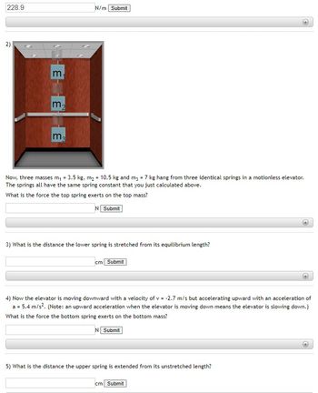228.9
2)
È HE H
m₂
m₂
N/m Submit
Now, three masses m₁ = 3.5 kg, m₂ = 10.5 kg and m3 = 7 kg hang from three identical springs in a motionless elevator.
The springs all have the same spring constant that you just calculated above.
What is the force the top spring exerts on the top mass?
N Submit
3) What is the distance the lower spring is stretched from its equilibrium length?
cm Submit
4) Now the elevator is moving downward with a velocity of v = -2.7 m/s but accelerating upward with an acceleration of
a = 5.4 m/s². (Note: an upward acceleration when the elevator is moving down means the elevator is slowing down.)
What is the force the bottom spring exerts on the bottom mass?
N Submit
5) What is the distance the upper spring is extended from its unstretched length?
cm Submit