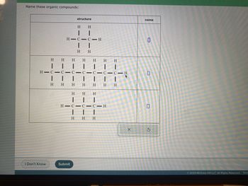 Name these organic compounds:
I Don't Know
structure
H H
+
|
HIC CIH
H H
H
I T
H H H H H H
I
HIC-C-C-C-C-C-C-H
|
H
H H
H
|
Submit
H
H
H
|
H
H
HIC-C-C-H
H H
1
H H
X
name
0
S
© 2023 McGraw Hill LLC. All Rights Reserved. Term