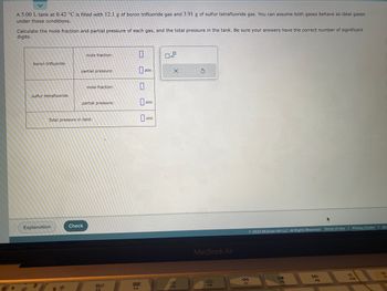 A 5.00 L tank at 0.42 °C is filled with 12.1 g of boron trifluoride gas and 3.91 g of sulfur tetrafluoride gas. You can assume both gases behave as ideal gases
under these conditions.
Calculate the mole fraction and partial pressure of each gas, and the total pressure in the tank. Be sure your answers have the correct number of significant
digits.
boron trifluoride
sulfur tetrafluoride
Explanation
mole fraction:
partial pressure:
mole fraction:
partial pressure:
Total pressure in tank;
Check
80
FS
0
888
F4
atm
atm
atm
x10
X
F5
S
MacBook Air
F6
F7
Ⓒ2023 McGraw Hill LLC. All Rights Reserved. Terms of Use | Privacy Center | Ace
DI
FB
FO
A
919