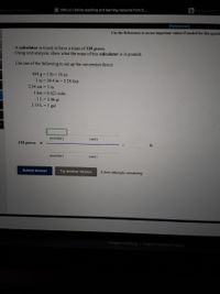 General Chemistry
C OWLV2 | Online teaching and learning resource from C..
b My Questions
[References]
Use the References to access important values if needed for this questi
A calculator is found to have a mass of 118 grams.
Using unit analysis, show what the mass of this calculator is in pounds.
Use one of the following to set up the conversion factor.
454 g = 1 lb = 16 oz
1 m = 39.4 in = 3.28 feet
2.54 cm = 1 in
1 km = 0.621 mile
1L = 1.06 qt
3.79 L = 1 gal
(number)
(unit)
118 grams x
lb
(number)
(unit)
Submit Answer
Try Another Version
5 item attempts remaining
Cengage Learning | Cengage Technical Support
