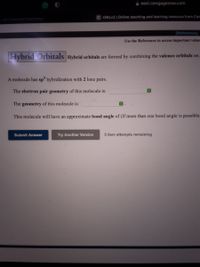 east.cengagenow.com
C OWLV2 | Online teaching and learning resource from Cem
003 General Chemistry I
[References)
Use the References to access important values
Hybrid Orbitals Hybrid orbitals are formed by combining the valence orbitals on
A molecule has sp hybridization with 2 lone pairs.
The electron pair geometry of this molecule is:
The geometry of this molecule is:
This molecule will have an approximate bond angle of (If more than one bond angle is possible,
Submit Answer
Try Another Version
5 item attempts remaining
