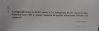 22
A compound consists of 40.00% carbon, 6.71% hydrogen and 53.29% oxygen and has a
molecular mass of 180 + 1 g/mole. Determine the empirical and molecular formulas of the
compound.
6.

