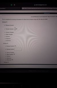 A east.cengagenow.com
Chemistry I|
X OWLV2 | Online teaching and learning resource from Cengage Learning
[References]
Use the References to access important values if needed for this
Try to complete the missing information for these three isotopes using only the data provided.
Isotope #1
• Element Symbol
79
• Nuclear Symbol:
Br
35
• Atomic Number
• Mass Number
• Protons
• Neutrons
Electrons
Isotope #2
• Element Symbol: Fe
• Nuclear Symbol
• Atomic Number
• Mass Number: 55
• Protons
• Neutrons
• Electrons: 26
Isotope #3
Cengage Learning | Cengage Technical Support
