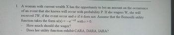 1. A woman with current wealth X has the opportunity to bet an amount on the occurrence
of an event that she knows will occur with probability P. If she wagers W, she will
received 2W, if the event occur and o if it does not. Assume that the Bernoulli utility
function takes the form u(x) = -e-rx with r>0.
How much should she wager?
Does her utility function exhibit CARA, DARA, IARA?