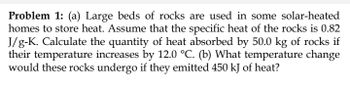 Problem 1: (a) Large beds of rocks are used in some solar-heated
homes to store heat. Assume that the specific heat of the rocks is 0.82
J/g-K. Calculate the quantity of heat absorbed by 50.0 kg of rocks if
their temperature increases by 12.0 °C. (b) What temperature change
would these rocks undergo if they emitted 450 kJ of heat?