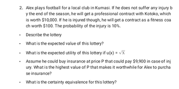 2. Alex plays football for a local club in Kumasi. If he does not suffer any injury b
y the end of the season, he will get a professional contract with Kotoko, which
is worth $10,000. If he is injured though, he will get a contract as a fitness coa
ch worth $100. The probability of the injury is 10%.
Describe the lottery
What is the expected value of this lottery?
What is the expected utility of this lottery if u(x) = √X
Assume he could buy insurance at price P that could pay $9,900 in case of inj
ury. What is the highest value of P that makes it worthwhile for Alex to purcha
se insurance?
What is the certainty equivalence for this lottery?