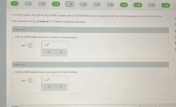 ✓ 1
2
3
5
6
7
8
✓ 9
✓ 10
= 11
✓ 12
A 27.0 mL solution of 0.130 M CH3COOH is titrated with a 0.250 M KOH solution. Calculate the pH after the following additions of the KOH solution:
Note: Reference the K of acids at 25 °C table for additional information.
Part 1 of 2
0.00 mL KOH added. Round your answer to 3 decimal places.
pH =
Part 2 of 2
G
5.00 mL KOH added. Round your answer to 3 decimal places.
pH =
X
O