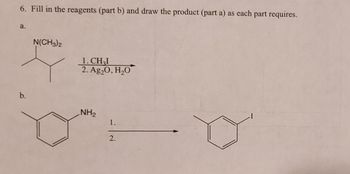 6. Fill in the reagents (part b) and draw the product (part a) as each part requires.
a.
b.
N(CH3)2
1. CH₂I
2. Ag20, H₂O
NH₂
1.
2.