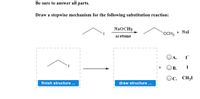 Be sure to answer all parts.
Draw a stepwise mechanism for the following substitution reaction:
NaOCH3
+ Nal
OCH3
acetone
OA.
В.
I
Ос. СН,
finish structure ...
draw structure ...
