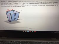 A trough is 2 feet long and 1 foot high. The vertical cross-section of the trough parallel to an end is shaped
like the graph of y =
foot-pounds required to empty the trough by pumping the water over the top. Note: In this problem, use 62
pounds per cubic foot as the weight of water.
x from x =
1 to x = 1. The trough is full of water. Find the amount of work in
2 ft
1ft
y = x8
foot-pounds
US V O
CO
%23
