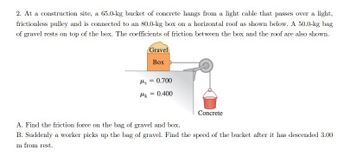 2. At a construction site, a 65.0-kg bucket of concrete hangs from a light cable that passes over a light,
frictionless pulley and is connected to an 80.0-kg box on a horizontal roof as shown below. A 50.0-kg bag
of gravel rests on top of the box. The coefficients of friction between the box and the roof are also shown.
Gravel
Box
s = 0.700
Mk = 0.400
Concrete
A. Find the friction force on the bag of gravel and box.
B. Suddenly a worker picks up the bag of gravel. Find the speed of the bucket after it has descended 3.00
m from rest.