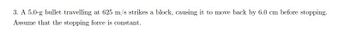 3. A 5.0-g bullet travelling at 625 m/s strikes a block, causing it to move back by 6.0 cm before stopping.
Assume that the stopping force is constant.