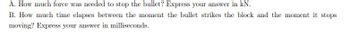 A. How much force was needed to stop the bullet? Express your answer in kN.
B. How much time elapses between the moment the bullet strikes the block and the moment it stops
moving? Express your answer in milliseconds.