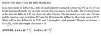 SHOW THE SOLUTION TO THIS PROBLEM.
In an experiment on diffusivity, a tube of small diameter contained acetone at 25•C up to 1.35 cm
height measured from the top. A gentle current of air was passes over the tube. The level of acetone
in the tube has fallen to 2.85 cm (from top) after 6 hours. The barometric pressure was 752 mm
and the vapor pressure of acetone 187 mm Hg. Determine the diffusivity of acetone in air at 25C.
What will be this diffusivity at 50C and 3 atmosphere total pressure? Density of acetone =
0.78. molecular weight of acetone = 58.
em3
ANSWER: 1.69 x 10-5 m
,0.629 x 10-5 m²
