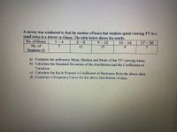 A survey was conducted to find the number of hours that students spend viewing TV in a
small town in a district in Ghana. The table below shows the results.
No. of Hours
1- 4
5 -8
9 – 12
13 – 16
17 - 20
No. of
7
12
15
9.
Students (f)
a) Compute the arithmetic Mean, Median and Mode of the TV viewing times.
b) Calculate the Standard Deviation of the distribution and the Coefficient of
Variation.
c) Calculate the Karle Pearson's Coefficient of Skewness from the above data.
d) Construct a Frequency Curve for the above distribution of data.
